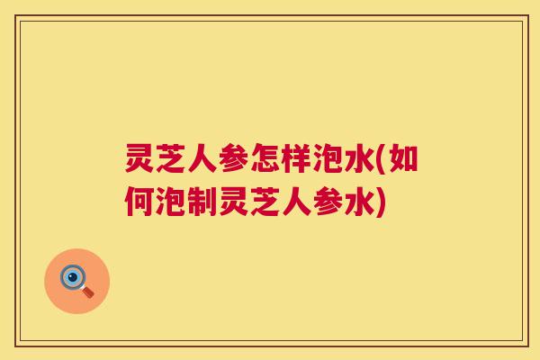 灵芝人参怎样泡水(如何泡制灵芝人参水)