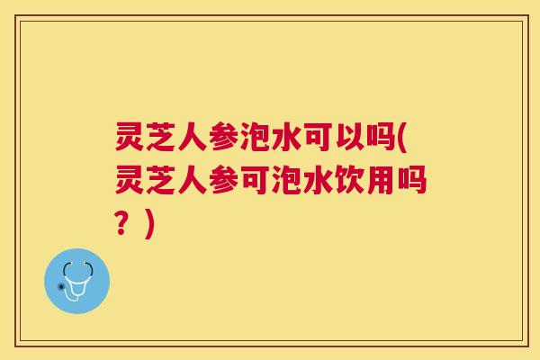 灵芝人参泡水可以吗(灵芝人参可泡水饮用吗?) 灵芝人参泡水可以吗(灵芝人参可泡水饮用吗?)