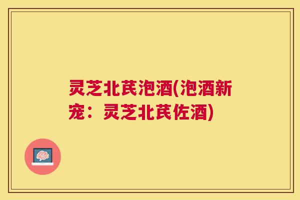 灵芝北芪泡酒(泡酒新宠：灵芝北芪佐酒)