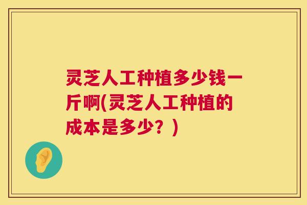 灵芝人工种植多少钱一斤啊(灵芝人工种植的成本是多少？)