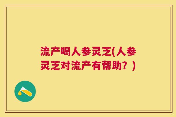流产喝人参灵芝(人参灵芝对流产有帮助？)