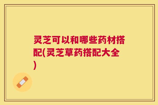 灵芝可以和哪些药材搭配(灵芝草药搭配大全) 灵芝可以和哪些药材搭配(灵芝草药搭配大全)