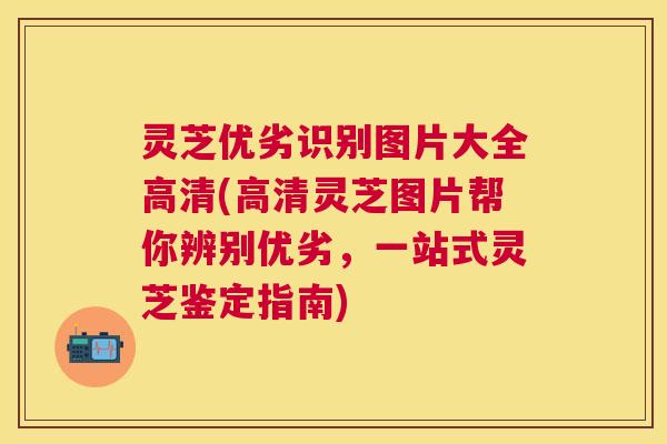 灵芝优劣识别图片大全高清(高清灵芝图片帮你辨别优劣，一站式灵芝鉴定指南)
