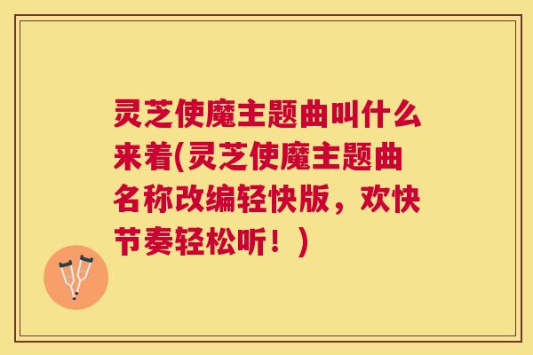 灵芝使魔主题曲叫什么来着(灵芝使魔主题曲名称改编轻快版,欢快节奏轻松听!) 灵芝使魔主题曲叫什么来着(灵芝使魔主题曲名称改编轻快版,欢快节奏轻松听!)