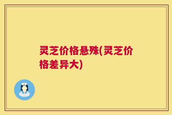 灵芝价格悬殊(灵芝价格差异大)