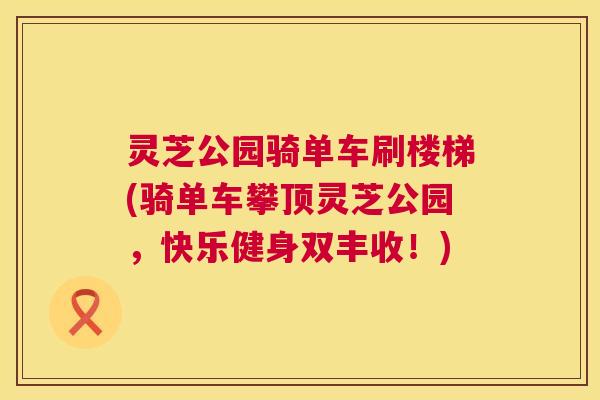 灵芝公园骑单车刷楼梯(骑单车攀顶灵芝公园,快乐健身双丰收!) 灵芝公园骑单车刷楼梯(骑单车攀顶灵芝公园,快乐健身双丰收!)