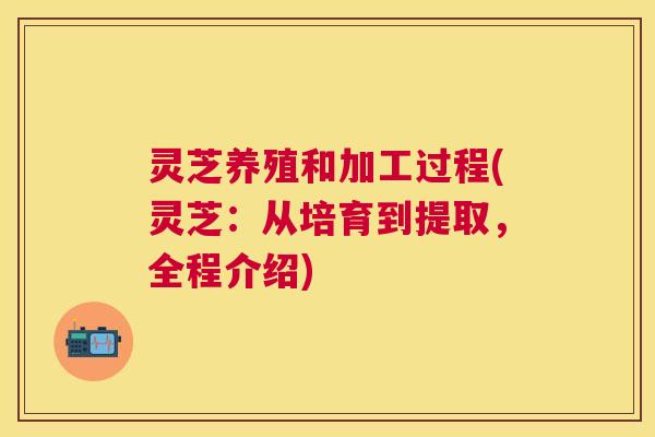 灵芝养殖和加工过程(灵芝：从培育到提取，全程介绍)