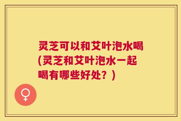 灵芝可以和艾叶泡水喝(灵芝和艾叶泡水一起喝有哪些好处?) 灵芝可以和艾叶泡水喝(灵芝和艾叶泡水一起喝有哪些好处?)