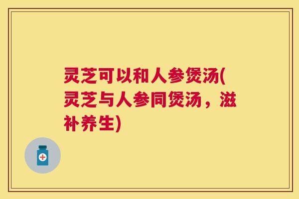 灵芝可以和人参煲汤(灵芝与人参同煲汤,滋补养生) 灵芝可以和人参煲汤(灵芝与人参同煲汤,滋补养生)