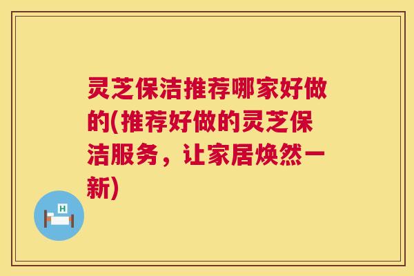 灵芝保洁推荐哪家好做的(推荐好做的灵芝保洁服务，让家居焕然一新)