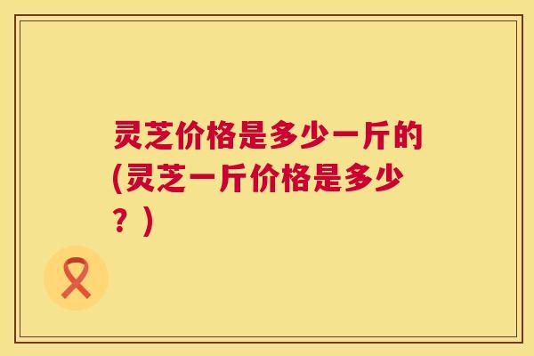 灵芝价格是多少一斤的(灵芝一斤价格是多少？)
