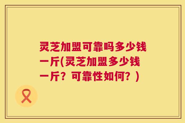 灵芝加盟可靠吗多少钱一斤(灵芝加盟多少钱一斤？可靠性如何？)