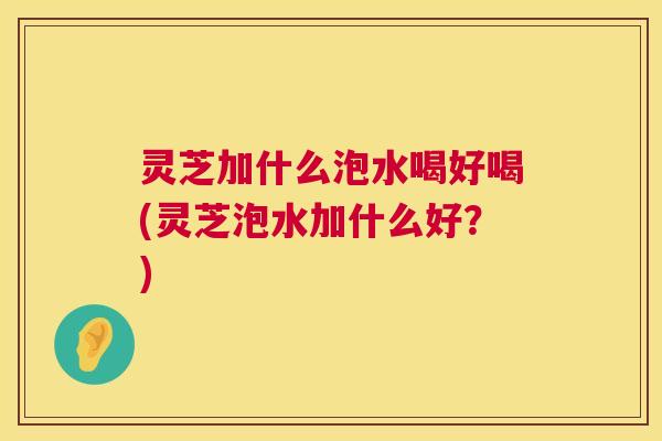 灵芝加什么泡水喝好喝(灵芝泡水加什么好?) 灵芝加什么泡水喝好喝(灵芝泡水加什么好?)