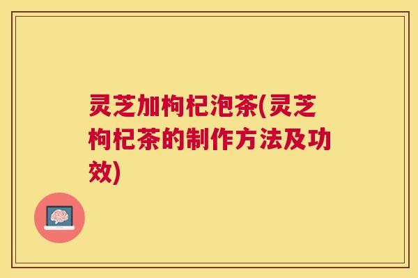 灵芝加枸杞泡茶(灵芝枸杞茶的制作方法及功效)