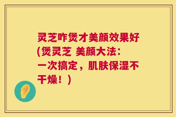 灵芝咋煲才美颜效果好(煲灵芝 美颜大法:一次搞定,保湿不干燥!) 灵芝咋煲才美颜效果好(煲灵芝 美颜大法:一次搞定,保湿不干燥!)