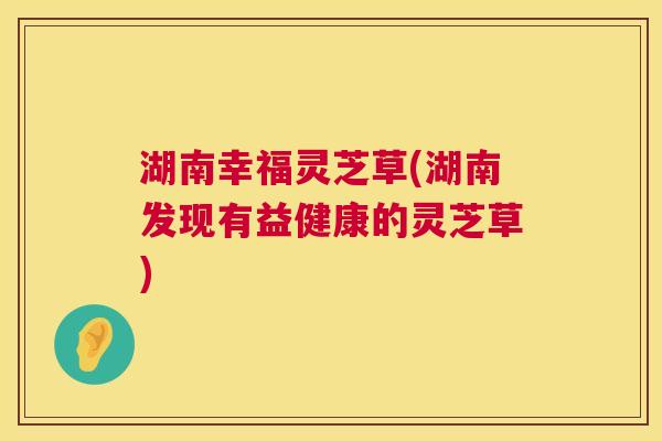 湖南幸福灵芝草(湖南发现有益健康的灵芝草) 湖南幸福灵芝草(湖南发现有益健康的灵芝草)