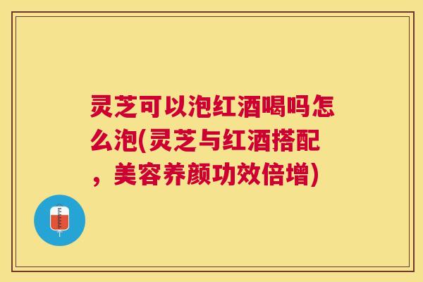 灵芝可以泡红酒喝吗怎么泡(灵芝与红酒搭配，美容养颜功效倍增)