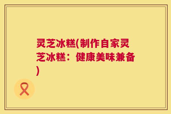 灵芝冰糕(制作自家灵芝冰糕:健康美味兼备) 灵芝冰糕(制作自家灵芝冰糕:健康美味兼备)