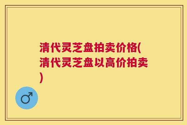 清代灵芝盘拍卖价格(清代灵芝盘以高价拍卖)