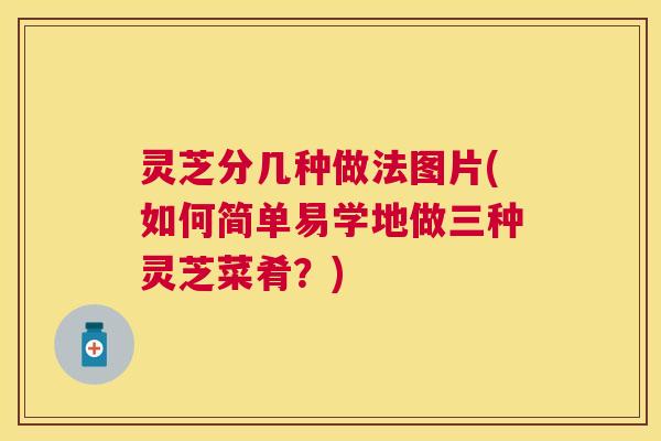 灵芝分几种做法图片(如何简单易学地做三种灵芝菜肴？)