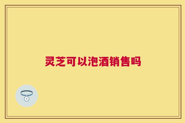 灵芝可以泡酒销售吗 灵芝可以泡酒销售吗
