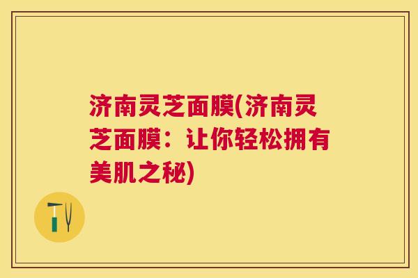 济南灵芝面膜(济南灵芝面膜：让你轻松拥有美肌之秘)