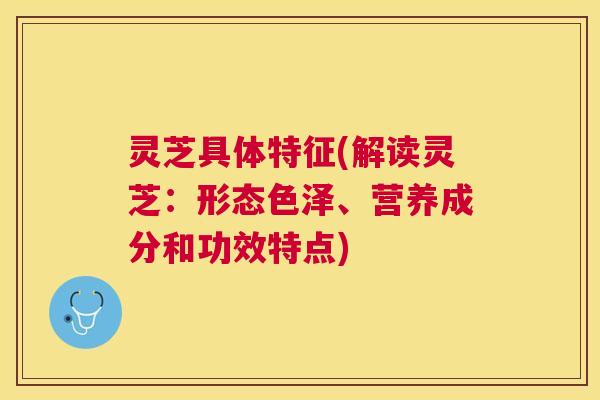 灵芝具体特征(解读灵芝：形态色泽、营养成分和功效特点)