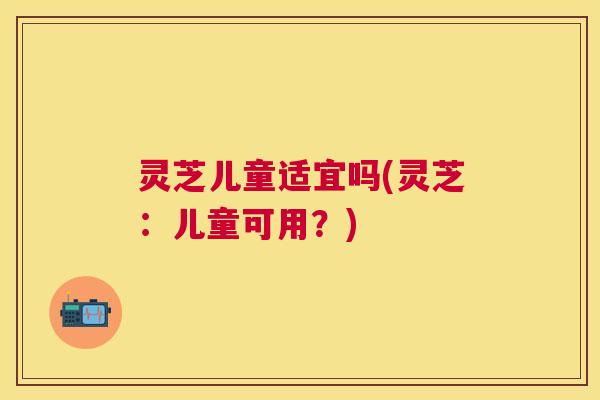 灵芝儿童适宜吗(灵芝：儿童可用？)