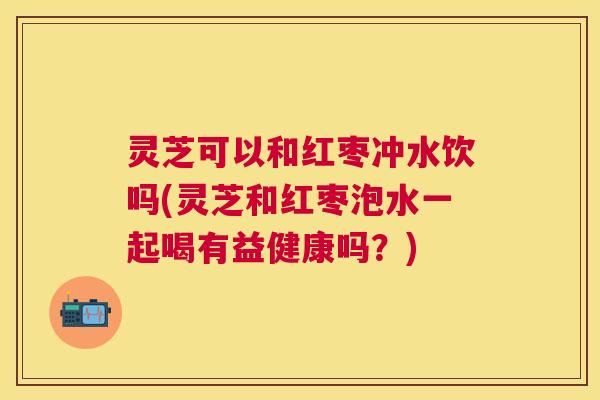 灵芝可以和红枣冲水饮吗(灵芝和红枣泡水一起喝有益健康吗？)