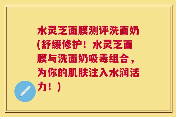水灵芝面膜测评洗面奶(舒缓修护！水灵芝面膜与洗面奶吸毒组合，为你的注入水润活力！)