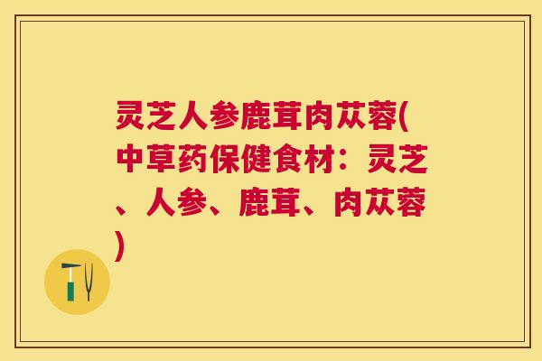 灵芝人参鹿茸肉苁蓉(中草药保健食材:灵芝、人参、鹿茸、肉苁蓉) 灵芝人参鹿茸肉苁蓉(中草药保健食材:灵芝、人参、鹿茸、肉苁蓉)