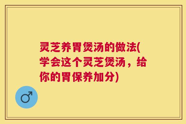 灵芝养胃煲汤的做法(学会这个灵芝煲汤，给你的胃保养加分)