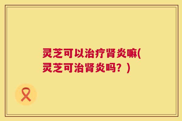 灵芝可以炎嘛(灵芝可炎吗？)
