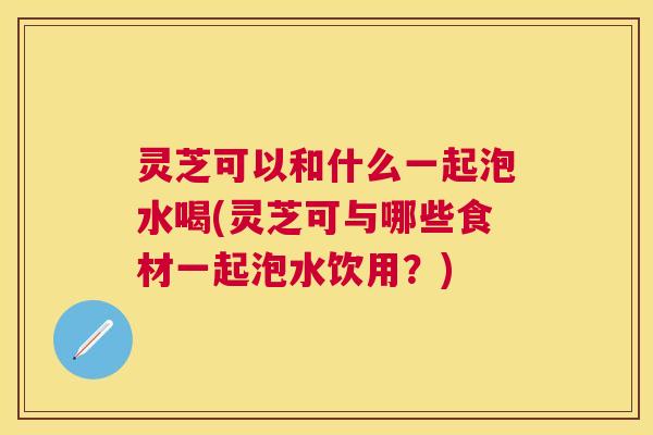 灵芝可以和什么一起泡水喝(灵芝可与哪些食材一起泡水饮用?) 灵芝可以和什么一起泡水喝(灵芝可与哪些食材一起泡水饮用?)