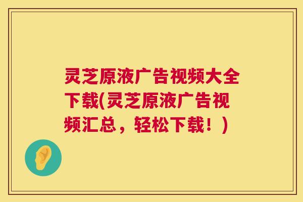 灵芝原液广告视频大全下载(灵芝原液广告视频汇总，轻松下载！)