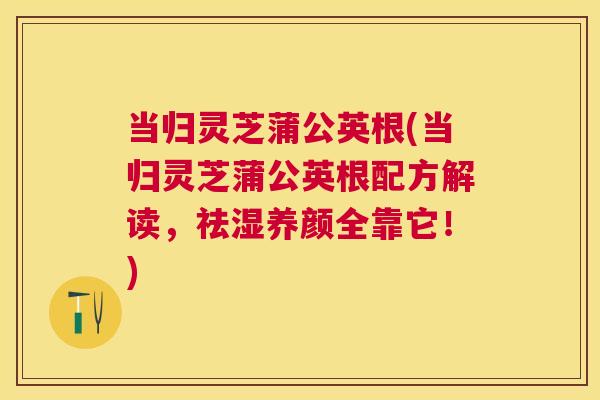 当归灵芝蒲公英根(当归灵芝蒲公英根配方解读，祛湿养颜全靠它！)