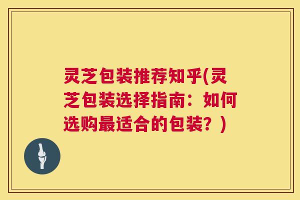 灵芝包装推荐知乎(灵芝包装选择指南:如何选购适合的包装?) 灵芝包装推荐知乎(灵芝包装选择指南:如何选购适合的包装?)