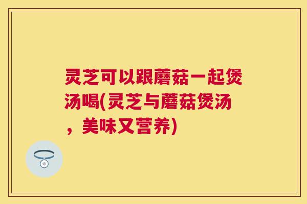 灵芝可以跟蘑菇一起煲汤喝(灵芝与蘑菇煲汤，美味又营养)