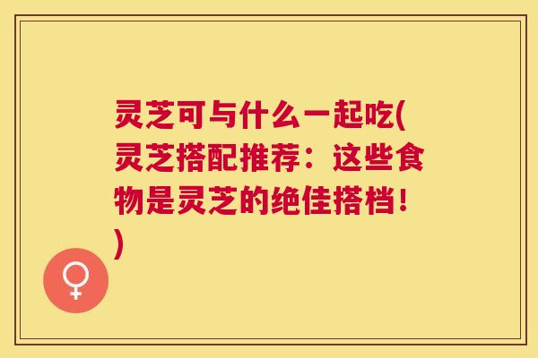 灵芝可与什么一起吃(灵芝搭配推荐：这些食物是灵芝的绝佳搭档！)