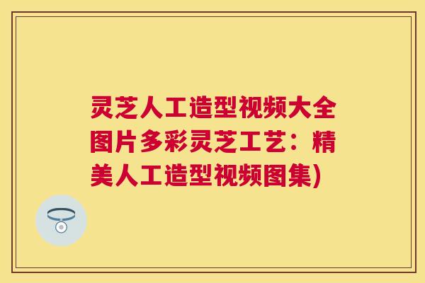 灵芝人工造型视频大全图片多彩灵芝工艺：精美人工造型视频图集)
