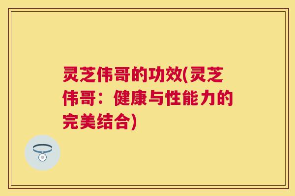 灵芝伟哥的功效(灵芝伟哥：健康与性能力的完美结合)