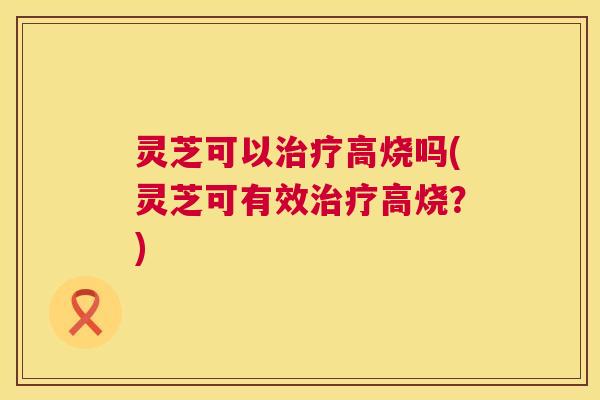 灵芝可以高烧吗(灵芝可有效高烧?) 灵芝可以高烧吗(灵芝可有效高烧?)
