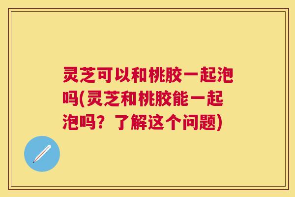灵芝可以和桃胶一起泡吗(灵芝和桃胶能一起泡吗?了解这个问题) 灵芝可以和桃胶一起泡吗(灵芝和桃胶能一起泡吗?了解这个问题)