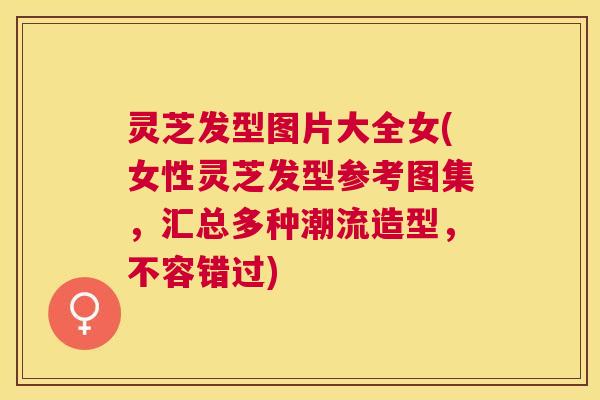 灵芝发型图片大全女(女性灵芝发型参考图集,汇总多种潮流造型,不容错过) 灵芝发型图片大全女(女性灵芝发型参考图集,汇总多种潮流造型,不容错过)