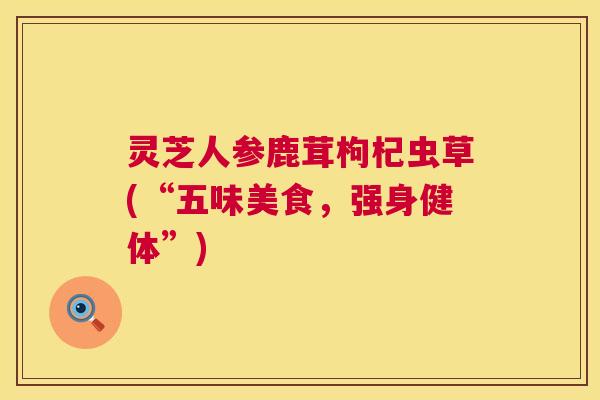 灵芝人参鹿茸枸杞虫草(“五味美食，强身健体”)