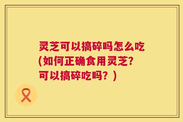 灵芝可以搞碎吗怎么吃(如何正确食用灵芝?可以搞碎吃吗?) 灵芝可以搞碎吗怎么吃(如何正确食用灵芝?可以搞碎吃吗?)