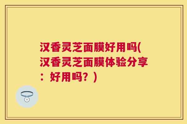 汉香灵芝面膜好用吗(汉香灵芝面膜体验分享:好用吗?) 汉香灵芝面膜好用吗(汉香灵芝面膜体验分享:好用吗?)