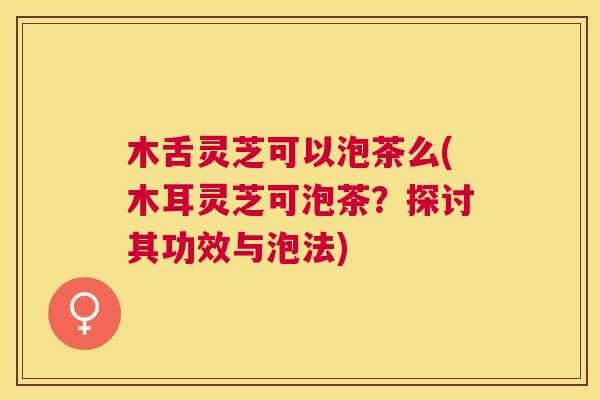 木舌灵芝可以泡茶么(木耳灵芝可泡茶？探讨其功效与泡法)