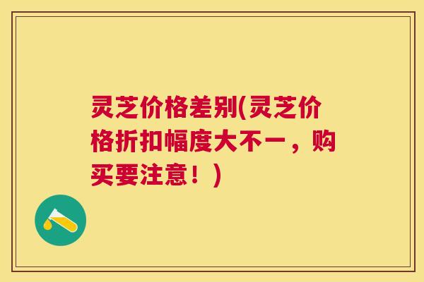 灵芝价格差别(灵芝价格折扣幅度大不一,购买要注意!) 灵芝价格差别(灵芝价格折扣幅度大不一,购买要注意!)