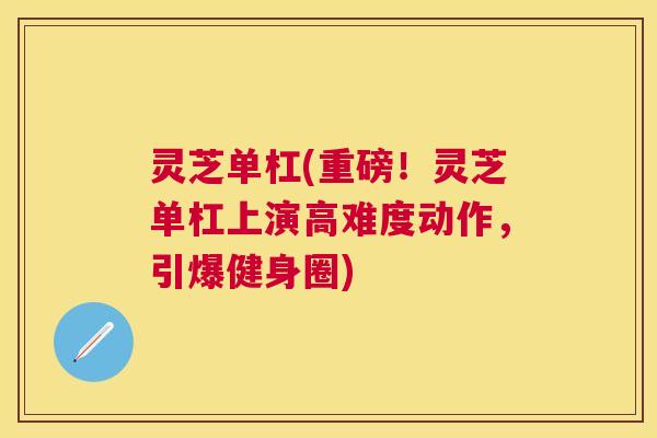 灵芝单杠(重磅!灵芝单杠上演高难度动作,引爆健身圈) 灵芝单杠(重磅!灵芝单杠上演高难度动作,引爆健身圈)
